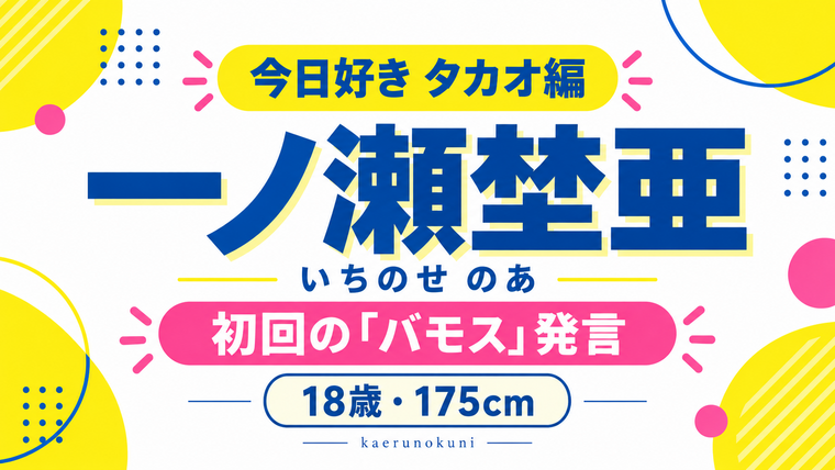 一ノ瀬埜亜（いちのせ のあ）。今日好きタカオ編、初回の「バモス」発言、18歳・175cmを紹介する文字と抽象図形のグラフィック